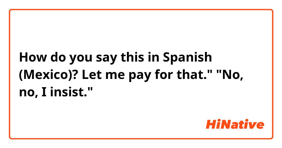 How do you say this in Spanish (Mexico)? Let me pay for that." "No, no, I insist."    