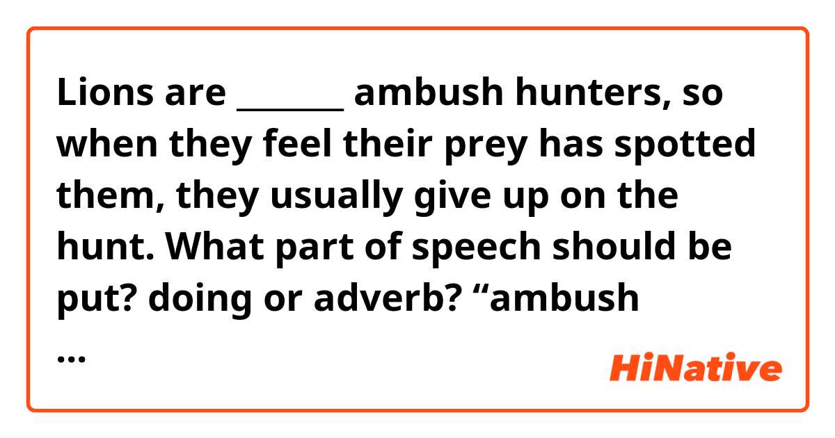 Lions are _______ ambush hunters, so when they feel their prey has spotted them, they usually give up on the hunt.

What part of speech should be put? doing or adverb?
“ambush hunters” is a verb-object phrase or noun?