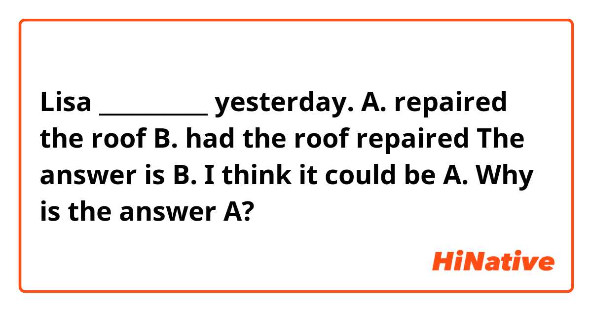 Lisa __________ yesterday.

A. repaired the roof
B. had the roof repaired

The answer is B.
I think it could be A. Why is the answer A?