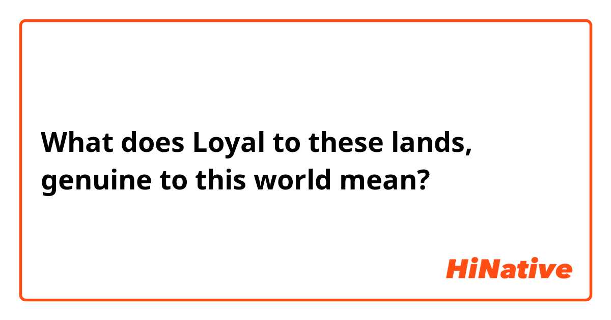 What does Loyal to these lands, genuine to this world mean?