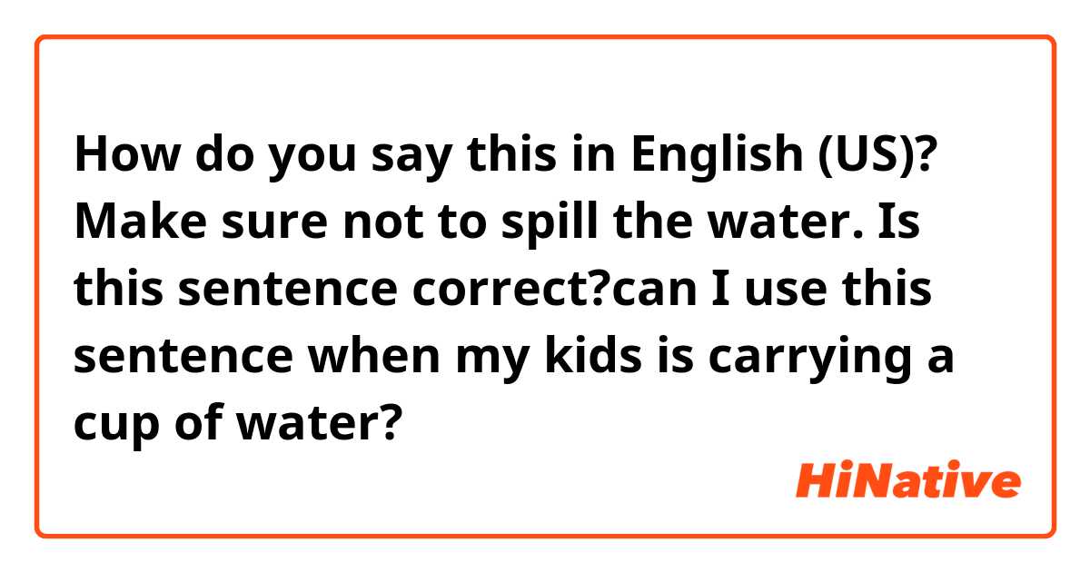 How do you say this in English (US)? Make sure not to spill the water.

Is this sentence correct?can I use this sentence when my kids is carrying a cup of water?