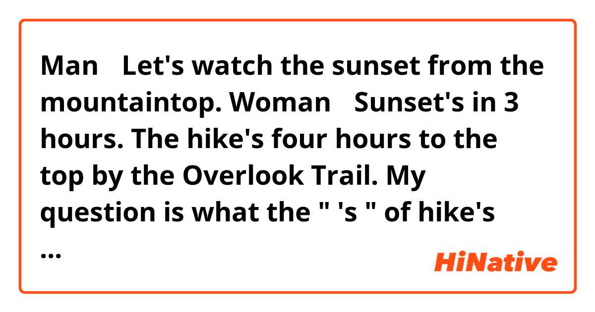 Man： Let's watch the sunset from the mountaintop.
Woman： Sunset's in 3 hours.  The hike's four hours to the top by the Overlook Trail.
My question is what the " 's " of hike's stands for.  