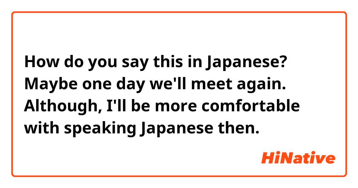 How do you say this in Japanese? Maybe one day we'll meet again. Although, I'll be more comfortable with speaking Japanese then.