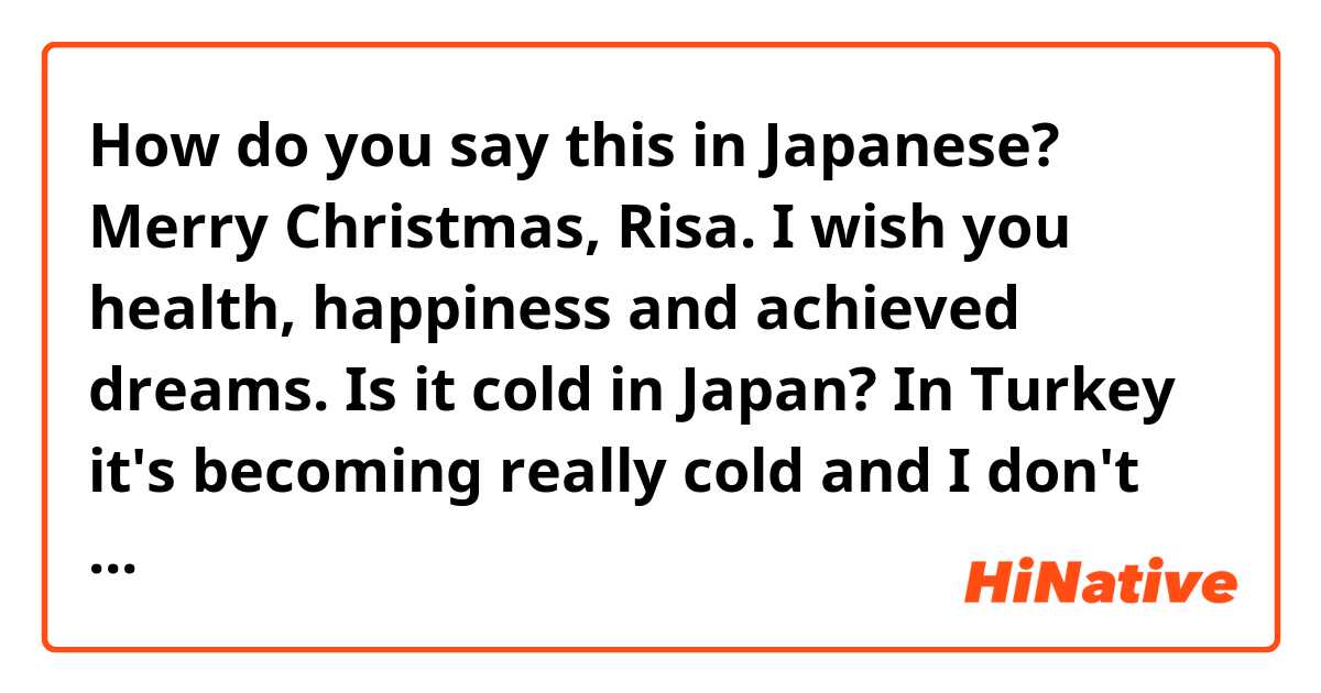 How do you say this in Japanese? Merry Christmas, Risa. I wish you health, happiness and achieved dreams. Is it cold in Japan? In Turkey it's becoming really cold and I don't want to go outside. Let's meet again in Japan one day.

Best regards,
from Kim