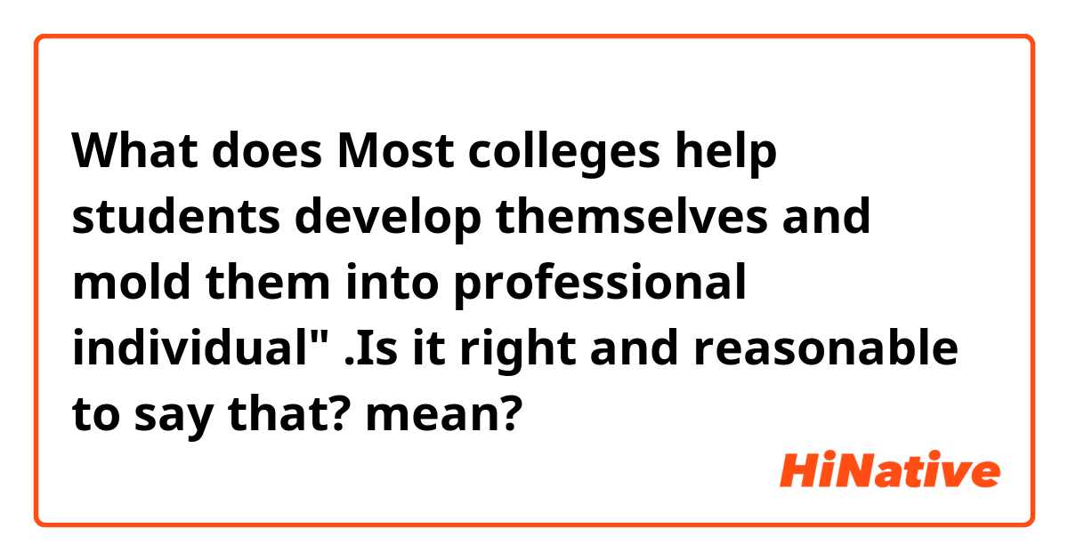 What does Most colleges help students develop themselves and mold them into professional individual"   .Is it right and reasonable to say that? mean?