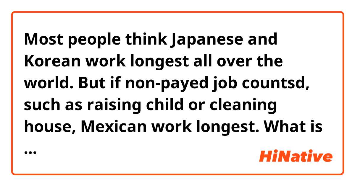 Most people think Japanese and Korean work longest all over the world. But if non-payed job countsd, such as raising child or cleaning house, Mexican work longest. What is the reason? Does it mean Mexican simply hard working on household jobs in addition to their job for earning money?
