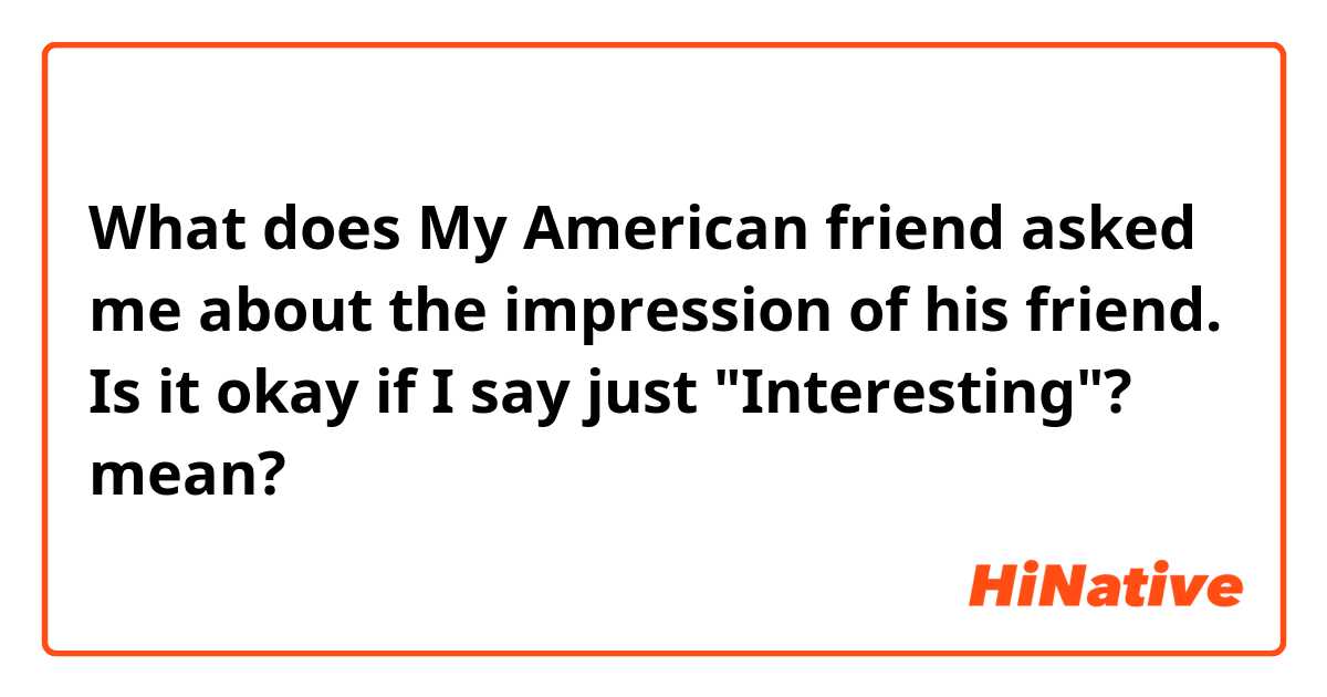 What does My American friend asked me about the impression of his friend.
Is it okay if I say just "Interesting"? mean?