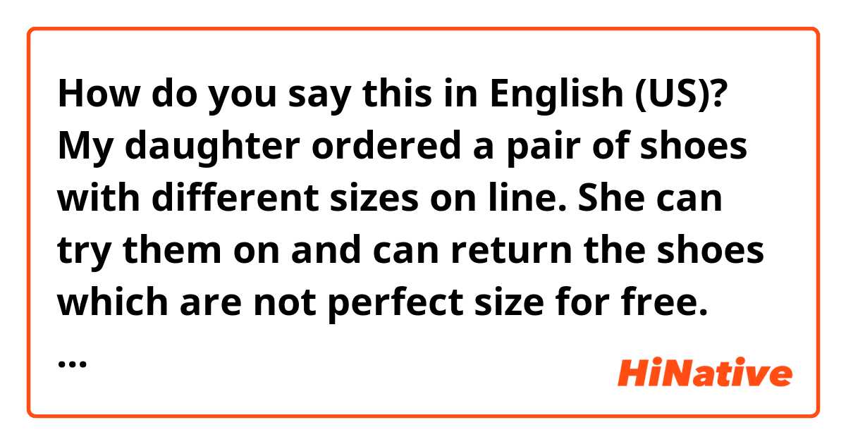 How do you say this in English (US)? My daughter ordered a pair of shoes with different sizes on line. She can try them on and can return the shoes which are not perfect size for free. 
✳︎please correct my English.🙏🙏🙏