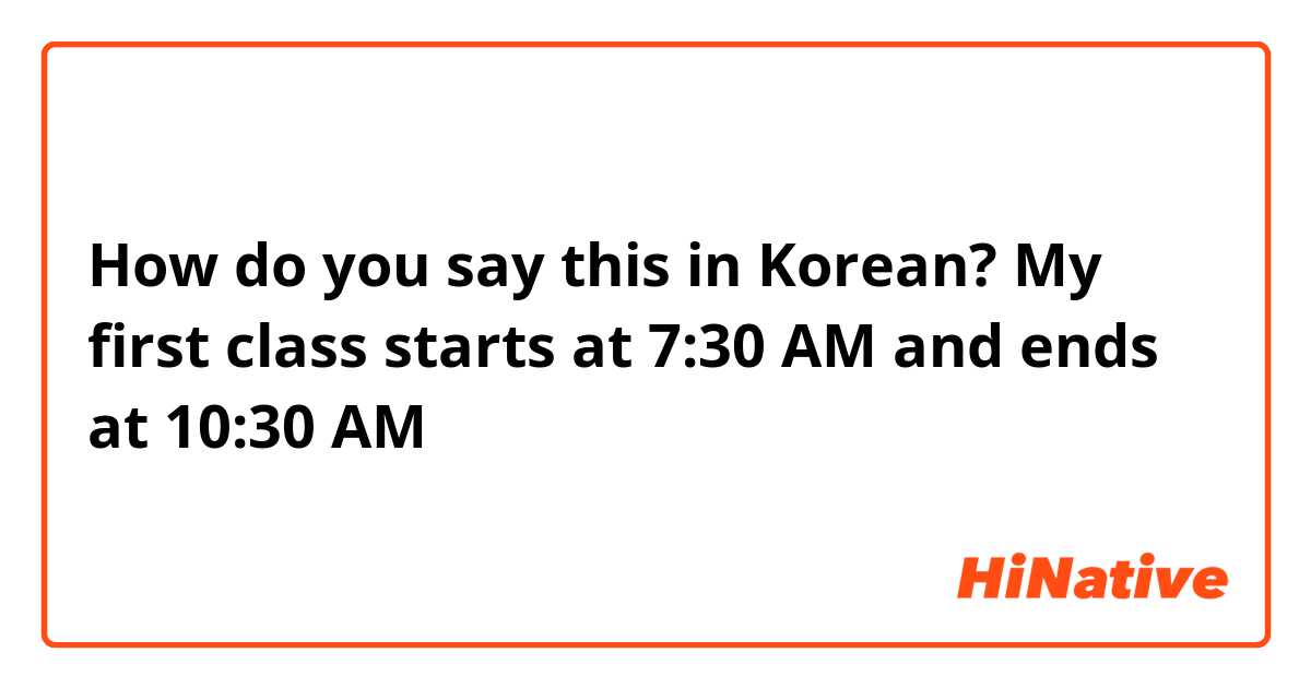 How do you say this in Korean? My first class starts at 7:30 AM and ends at 10:30 AM