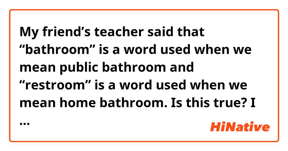 My friend’s teacher said that “bathroom” is a word used when we mean public bathroom and “restroom” is a word used when we mean home bathroom. Is this true? I mean, maybe not literally every single time used that way, but is this like.. a thing in some level?