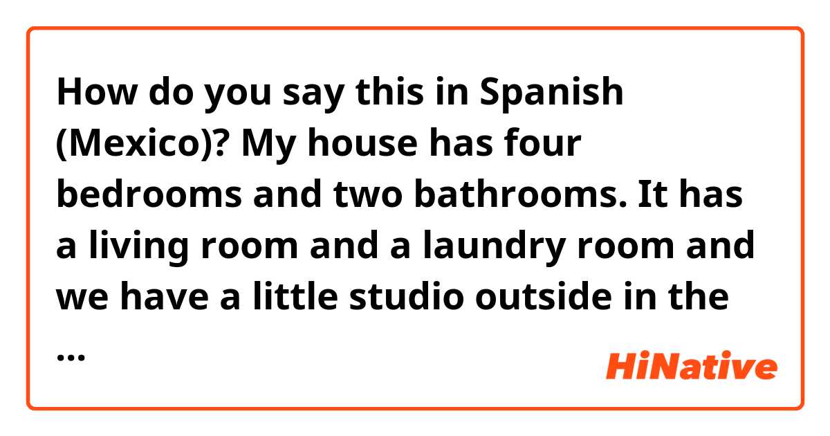 How do you say this in Spanish (Mexico)? My house has four bedrooms and two bathrooms. It has a living room and a laundry room and we have a little studio outside in the backyard for painting and crafts. Our house is small. Each room has our basic essential items.