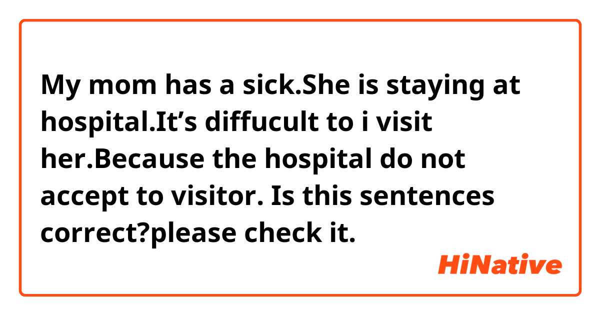My mom has a sick.She is staying at hospital.It’s diffucult to i visit her.Because the hospital do not accept to visitor.
Is this sentences correct?please check it.