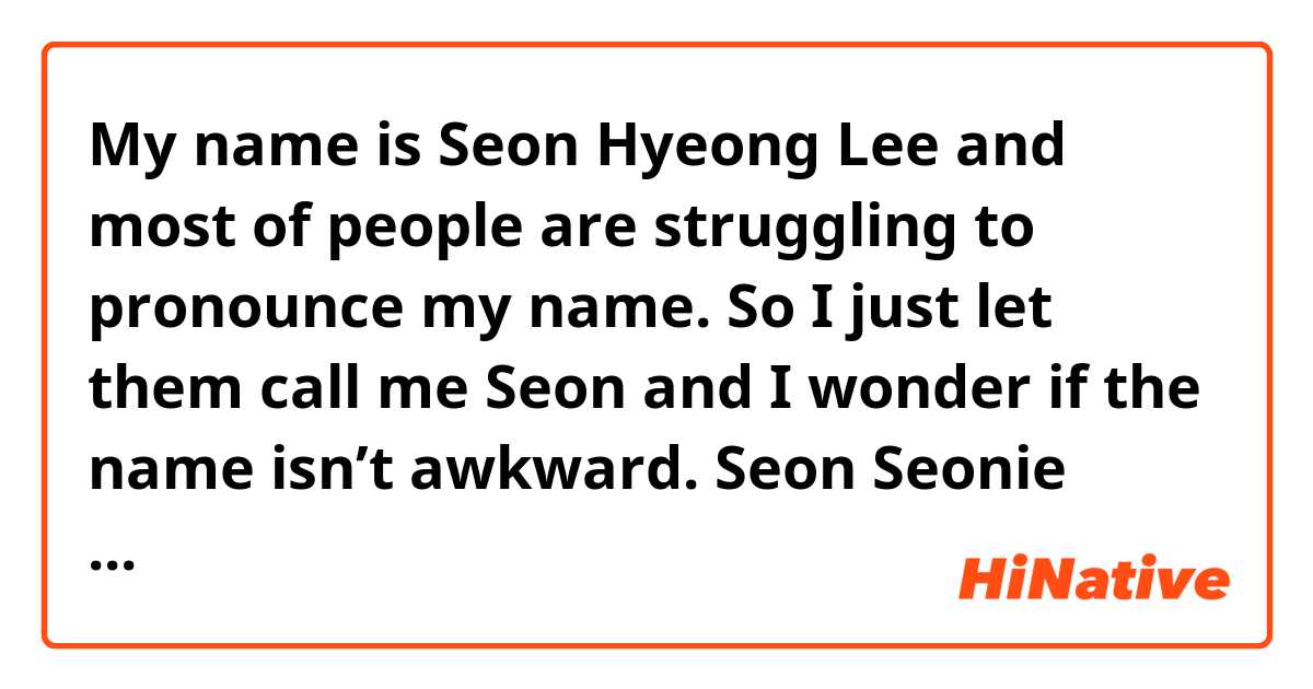 My name is Seon Hyeong Lee and most of people are struggling to pronounce my name. So I just let them call me Seon and I wonder if the name isn’t awkward.

Seon
Seonie
Seony
Seonhy
Ethan (cuz my name is Lee seon hyeong so it sounds like ethan hyeong lol)

Which one is better in English?
I know that some English names sound weird so I just wanna get one which sounds naturally! You can also recommend me something great other than ones above. FYI, I’m a female

Plus, feel free to correct my english! Thank you