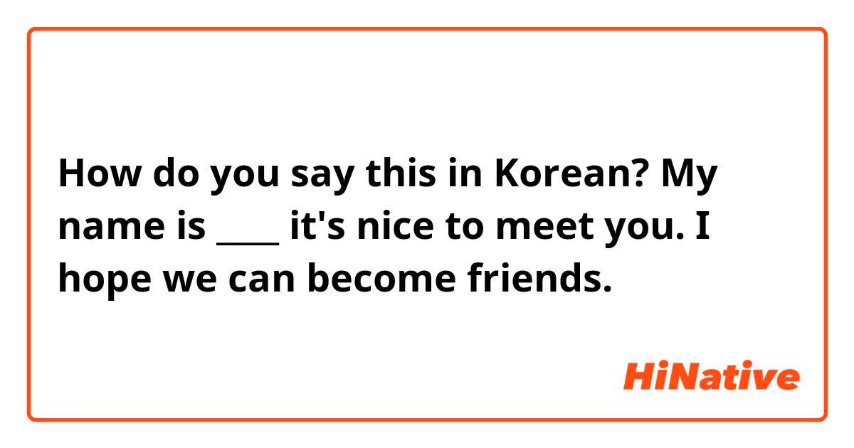 How do you say this in Korean? My name is ____ it's nice to meet you. I hope we can become friends. 