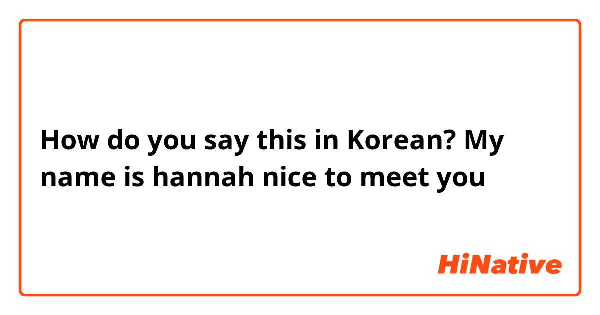 How do you say this in Korean? My name is hannah nice to meet you 