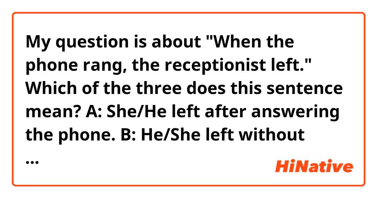 My question is about "When the phone rang, the receptionist left."
Which of the three does this sentence mean?
A: She/He left after answering the phone.
B: He/She left without answering the phone.
C: Both A and B are possible as interpretation.