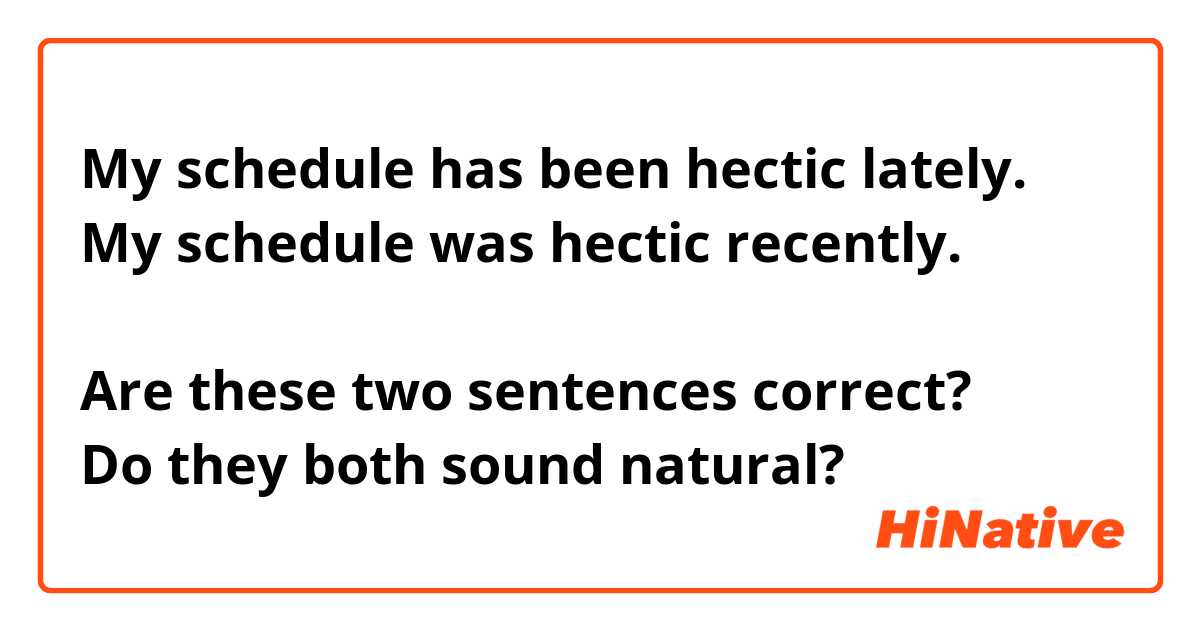 My schedule has been hectic lately.
My schedule was hectic recently. 

Are these two sentences correct?
Do they both sound natural?