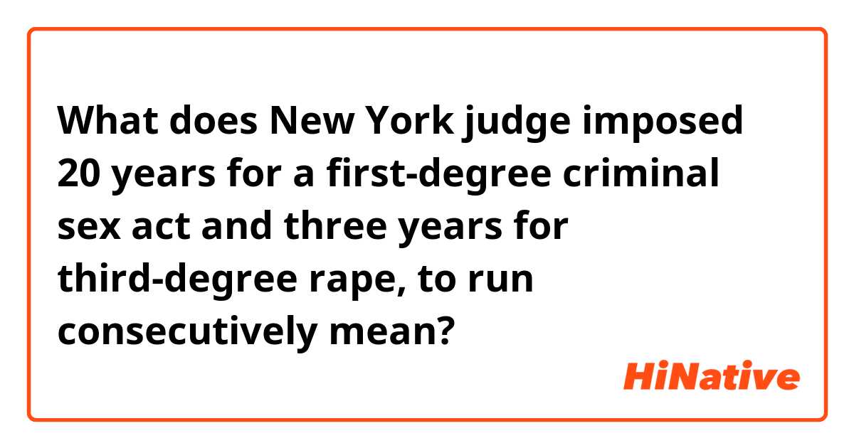 What does New York judge imposed 20 years for a first-degree criminal sex act and three years for third-degree rape, to run consecutively mean?