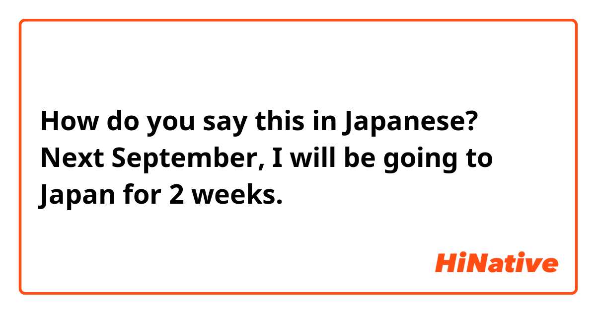 How do you say this in Japanese? Next September, I will be going to Japan for 2 weeks.