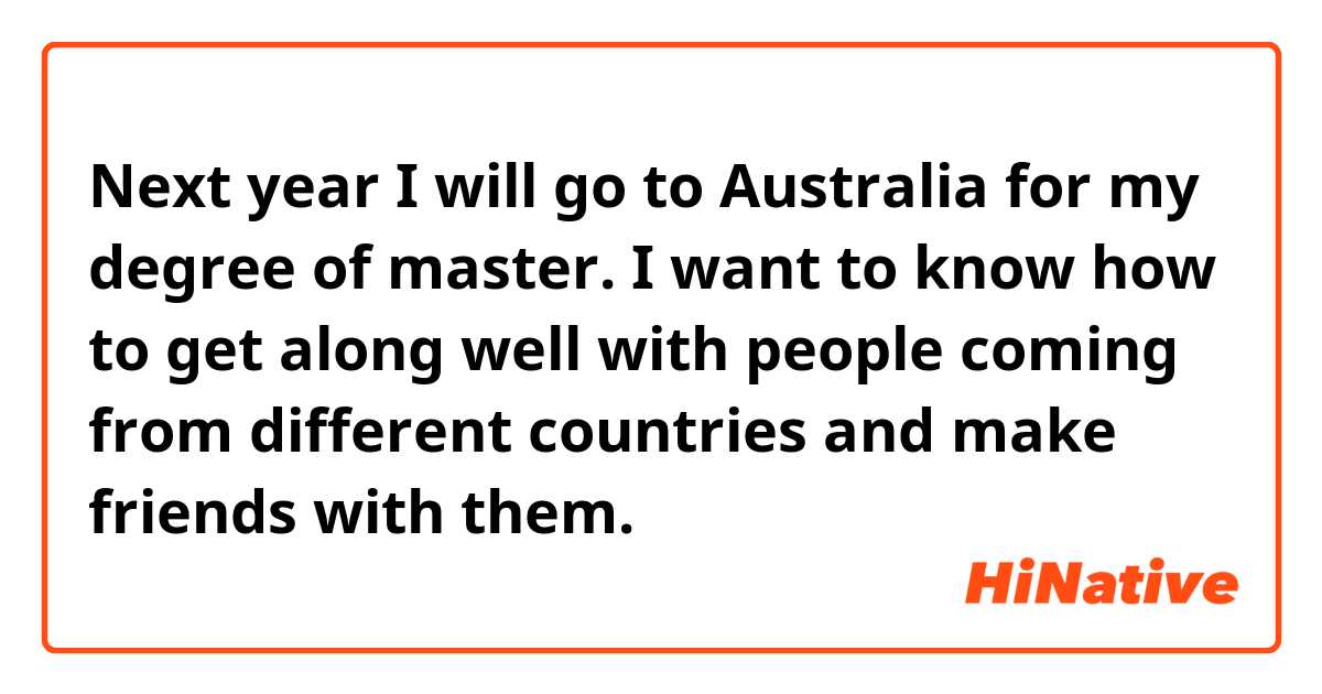 Next year I will go to Australia for my degree of master. I want to know how to get along well with people coming from different countries and make friends with them.