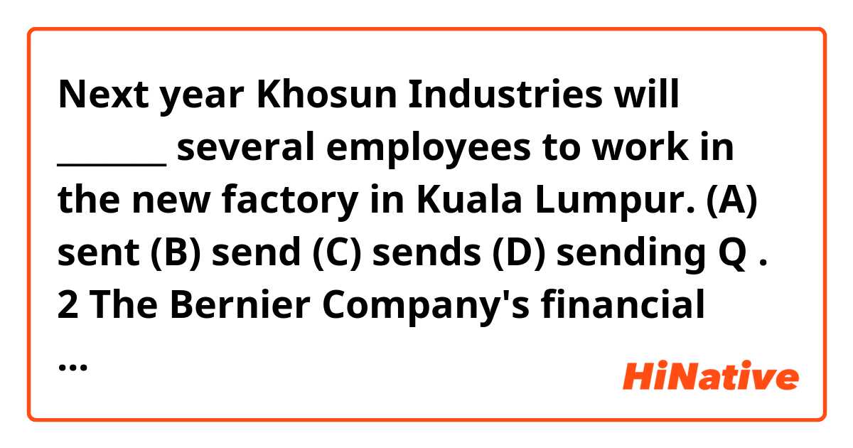 Next year Khosun Industries will _______ several employees to work in the new factory in Kuala Lumpur.

(A) sent
(B) send
(C) sends
(D) sending

Q . 2

The Bernier Company's financial reports are typically published in _______ English and French .

(A) neither
(B) yet
(C) so
(D) both

Q . 3

Dr.Vargas will soon retire, ending _______ distinguished 30-year career as a research scientist with Gillan Laboratories.

(A) she
(B) hers
(C) her
(D) herself

Q . 4

The route to Sandy Shores Inn is _______ marked from exit 262 on the coastal highway.

(A) clearly
(B) freely
(C) deeply
(D) sharply

Q . 5

A _______ from Jensen-Colmes Corporation will be happy to meet with prospective job applicants at the Westborough Job Fair.

(A) represent
(B) representing
(C) representative
(D) representation

Q . 6

Please review the new safety procedures and _______ any questions to Mr.Bae at extension 2528.

(A) inquire
(B) direct
(C) expect
(D) prepare

Q . 7

Visitors to the library are asked to speak _______ and keep conversations brief when in the main reading room.

(A) quiet
(B) quietly
(C) quietest
(D) quietness
Q . 8

The Milltown Cinema's outdoor café will be closed _______ the winter months.

(A) about
(B) out of
(C) next to
(D) during

Q . 9

Daily guided tours of the warehouse _______ at 10:00 A.M. in the reception area on the first floor.

(A) begin
(B) begins
(C) to begin
(D) beginning

Q . 10

Telephone-conferencing equipment is _______ available in every meeting room in the Judson Building.

(A) once
(B) now
(C) to begin
(D) far