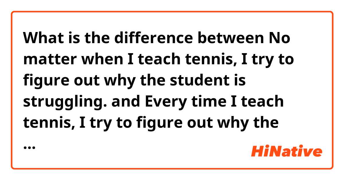 What is the difference between No matter when I teach tennis, I try to figure out why the student is struggling. and Every time I teach tennis, I try to figure out why the student is struggling. ?