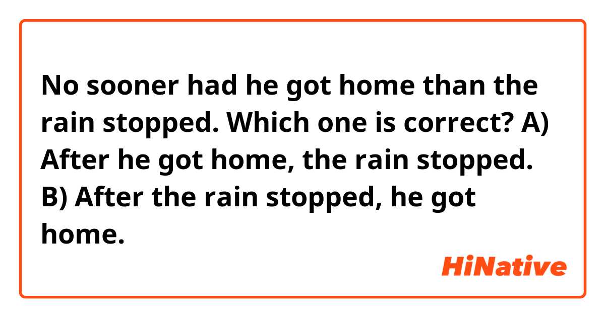 No sooner had he got home than the rain stopped.


Which one is correct?
A) After he got home, the rain stopped.
B) After the rain stopped, he got home.