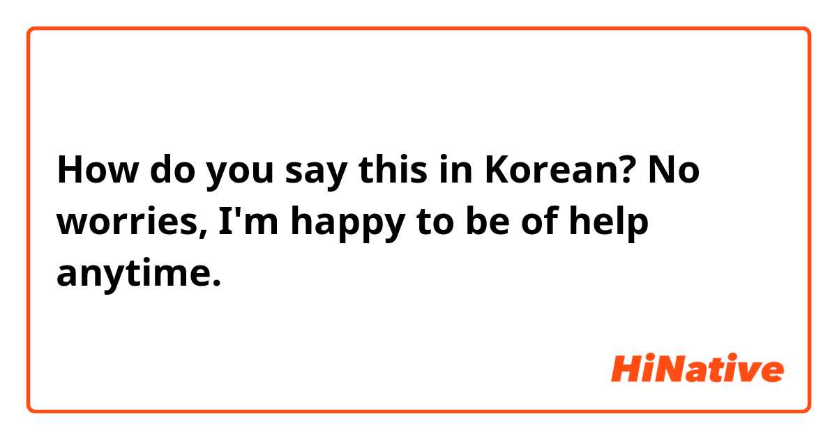 How do you say this in Korean? No worries, I'm happy to be of help anytime.
