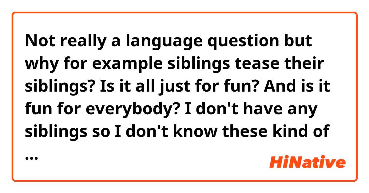 Not really a language question but why for example siblings tease their siblings? Is it all just for fun? And is it fun for everybody? I don't have any siblings so I don't know these kind of things. In the movie Big hero 6 there were three scenes where the older one teased his younger brother and I got an answer that they are all just playful teasing ("What were you thinking, knucklehead?", "I hope you learned your lesson, bonehead" and "Relax, you big baby, we'll be in and out") If you have seen the movie, it's even better and you could tell me why the older one teases his younger brother