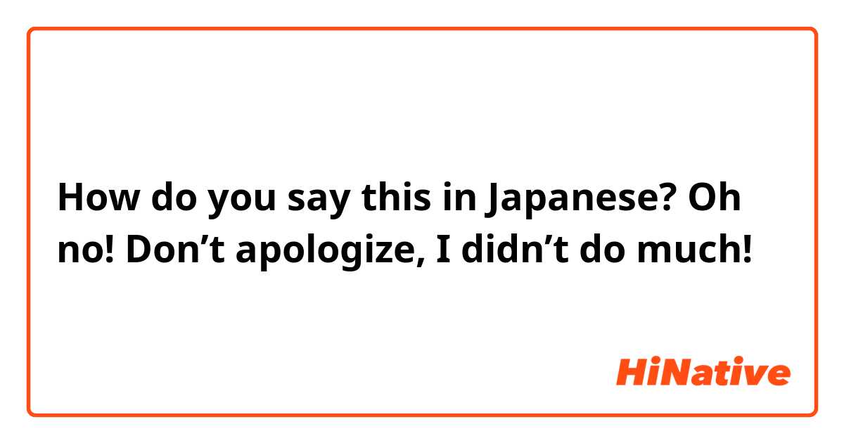How do you say this in Japanese? Oh no! Don’t apologize, I didn’t do much!