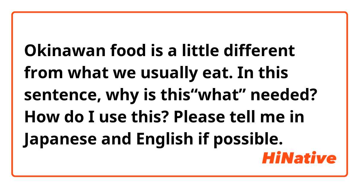Okinawan food is a little different from what we usually eat.

In this sentence, why is this“what” needed?
How do I use this?
Please tell me in Japanese and English if possible. 
