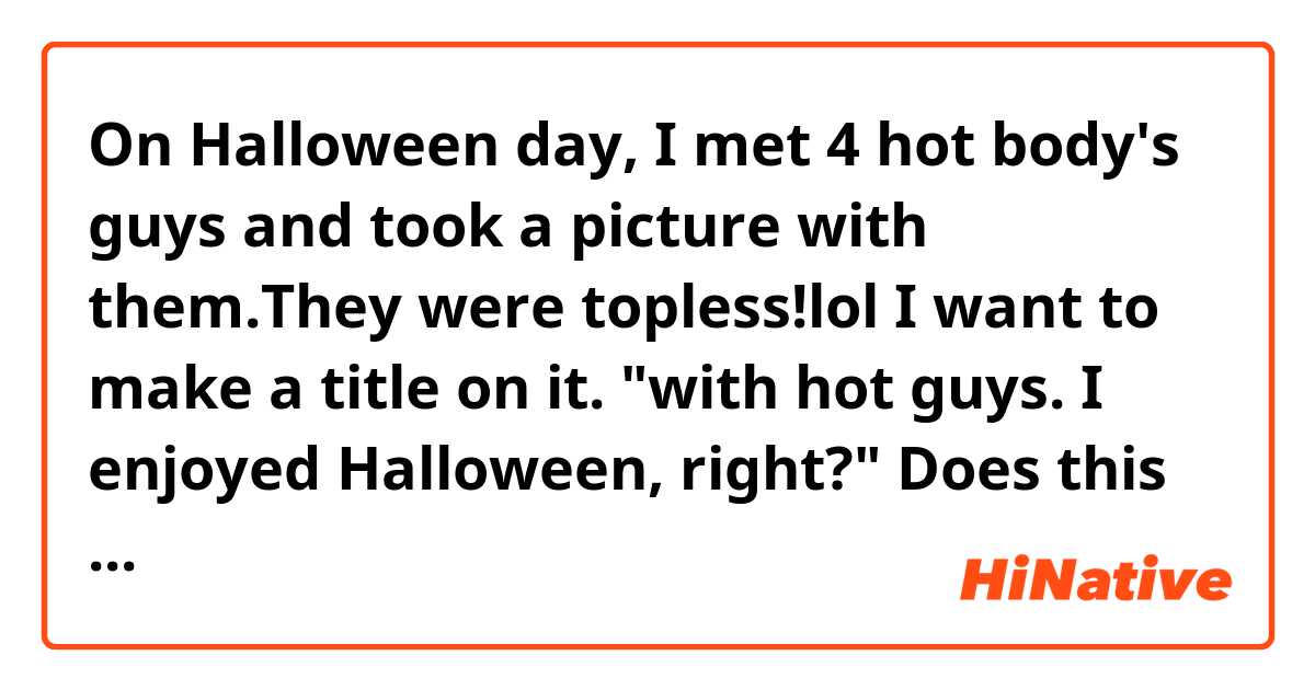 On Halloween day, I met 4 hot body's guys and took a picture  with them.They were topless!lol I want to make a title on it. "with hot guys. I enjoyed Halloween, right?" Does this sound natural? Right or Hah? Tell me please!