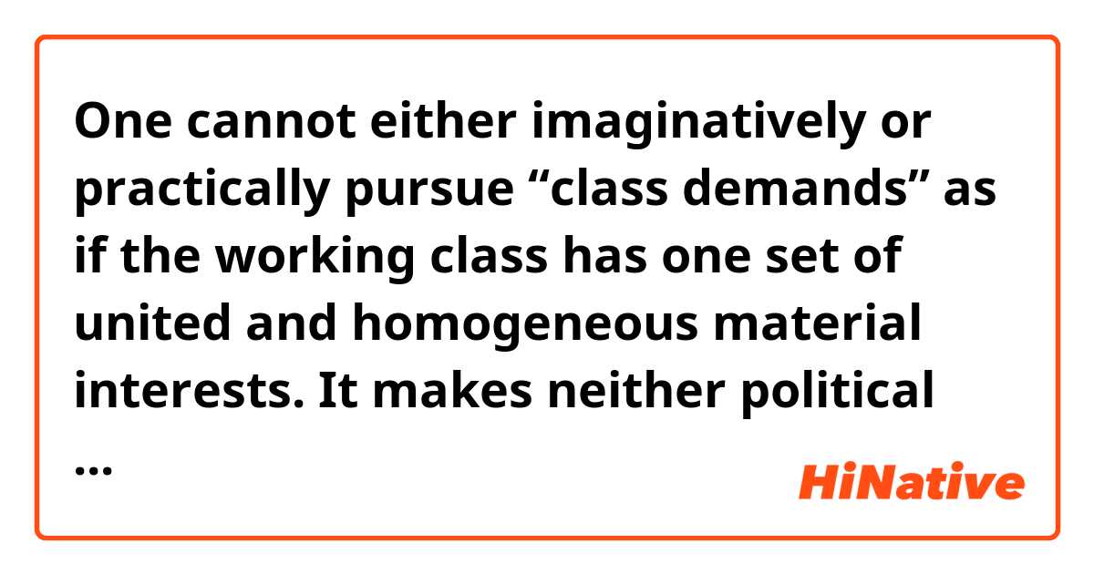 One cannot either imaginatively or practically pursue
 “class demands” as if the working class has one set of united and homogeneous material interests. It makes neither political nor theoretical sense to imagine an
 undifferentiated working class demanding a larger share of the pie, to be divided among them with the same ratios of remuneration as currently exist based on racism and sexism. Just as black workers cannot stand in for the whole, neither can skilled white workers. Each group is exploited in a specific manner, and to different degrees.

Could anyone let me know the meaning of sentences, in sentence by sentence? So I can think, therefore I can be.