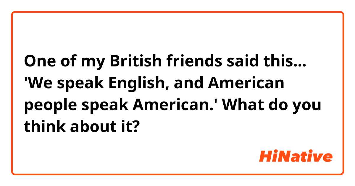 One of my British friends said this... 'We speak English, and American people speak American.' What do you think about it?