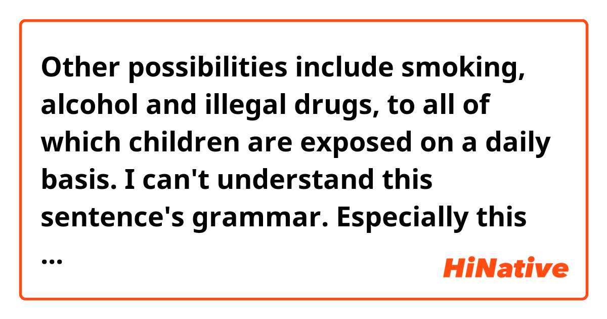 Other possibilities include smoking, alcohol and illegal drugs, to all of which children are exposed on a daily basis.

I can't understand this sentence's grammar. Especially this part : to all of which〜.