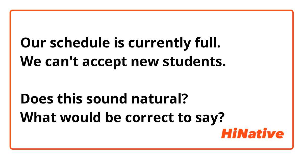 Our schedule is currently full.
We can't accept new students.

Does this sound natural? 
What would be correct to say? 