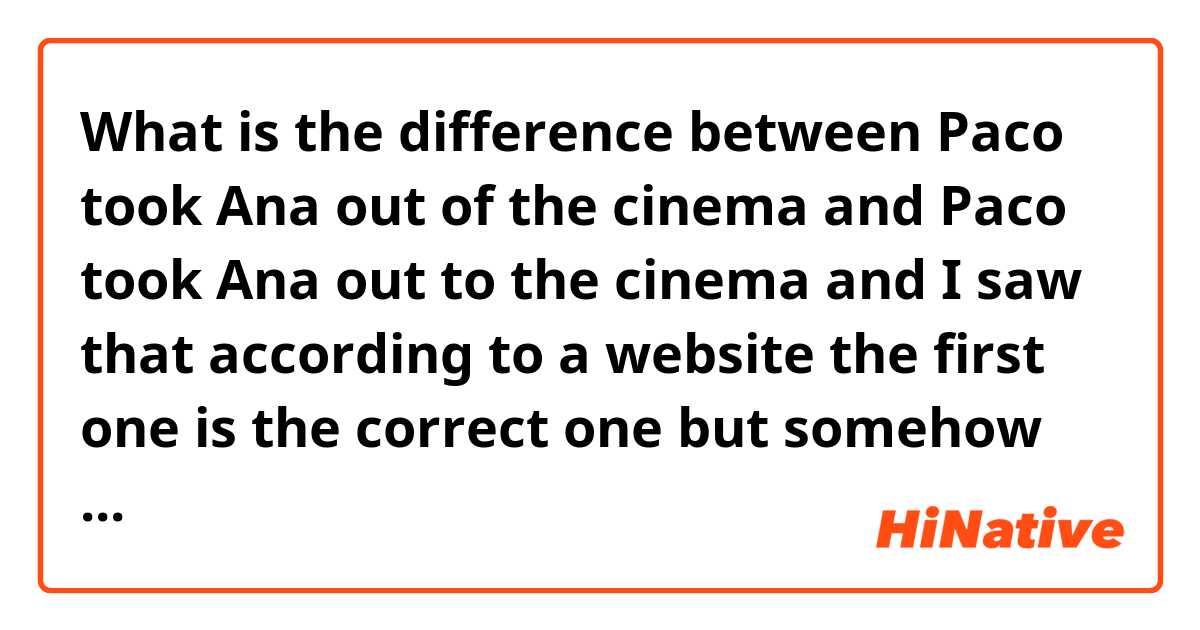 What is the difference between Paco took Ana out of the cinema  and Paco took Ana out to the cinema and I saw that according to a website the first one is the correct one but somehow talking about inviting someone out to me the second one gets to the point, but what do you think ?