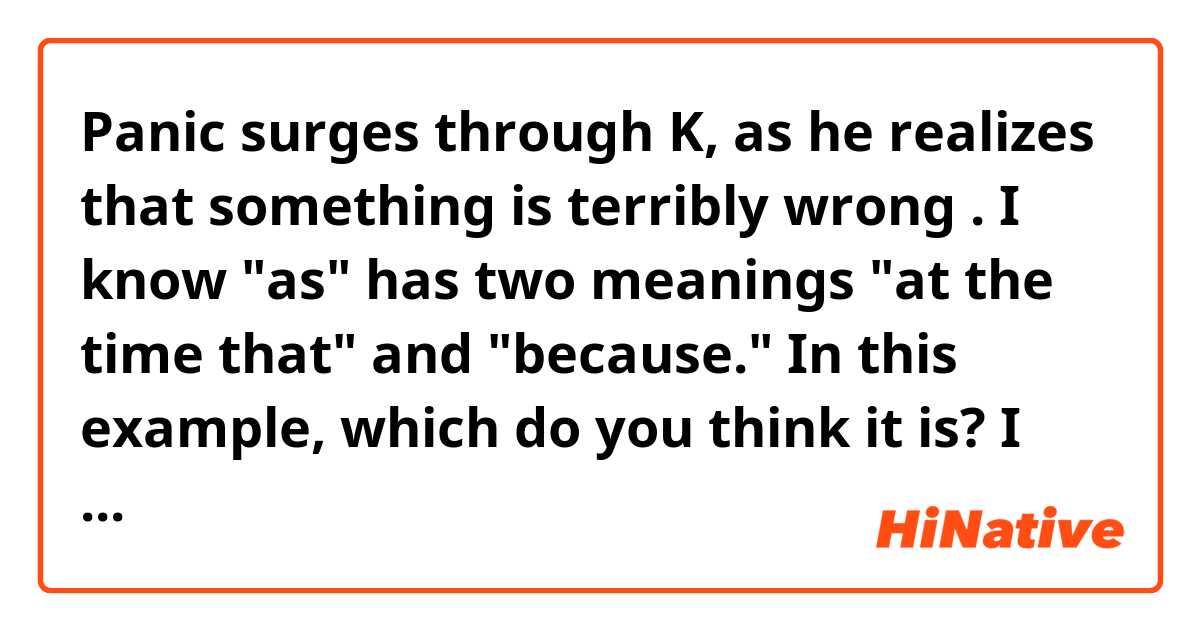 Panic surges through K, as he realizes that something is terribly wrong .

I know "as" has two meanings "at the time that" and "because." In this example, which do you think it is? I think both would make sense in this case, but I'm not sure.