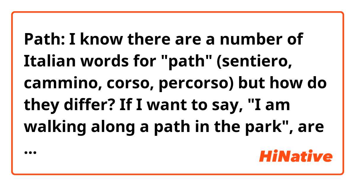 Path: I know there are a number of Italian words for "path" (sentiero, cammino, corso, percorso) but how do they differ? If I want to say, "I am walking along a path in the park", are they all interchangeable? Thanks! 