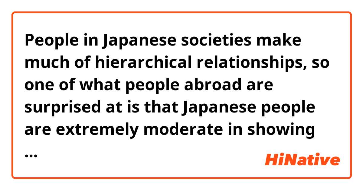 People in Japanese societies make much of hierarchical relationships, so one of what people abroad are surprised at is that Japanese people are extremely moderate in showing themselves.