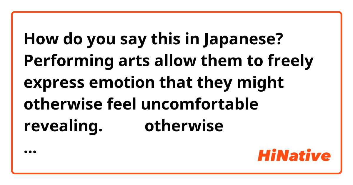 How do you say this in Japanese? Performing arts allow them to freely express emotion that they might otherwise feel uncomfortable revealing.

ここでのotherwise の使われ方を教えてください。