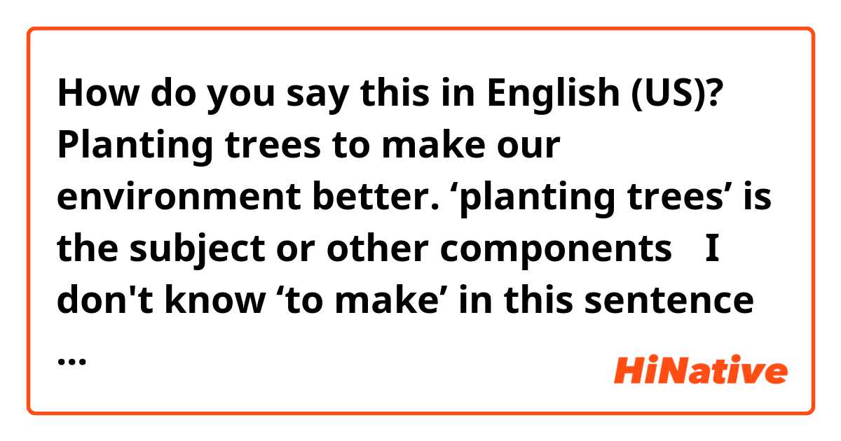 How do you say this in English (US)? Planting trees to make our environment better.

‘planting trees’ is the subject or other components？ 

I don't know ‘to make’ in this sentence is what kind of component.

Thanks!