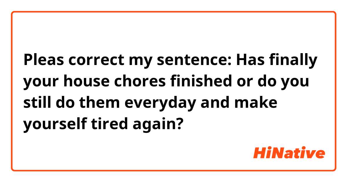 Pleas correct my sentence:

Has finally your house chores finished or do you still do them everyday and make yourself tired again? 
