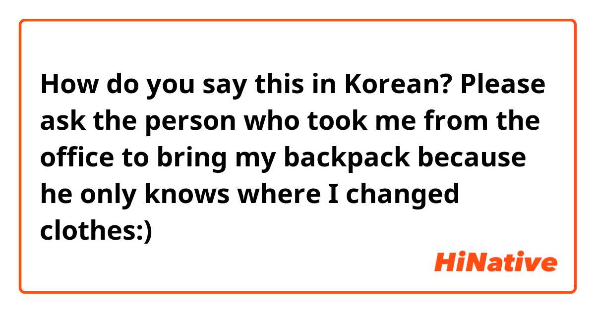 How do you say this in Korean? Please ask the person who took me from the office to bring my backpack because he only knows where I changed clothes:)