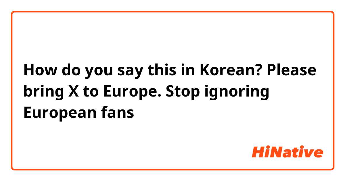 How do you say this in Korean? Please bring X to Europe. Stop ignoring European fans