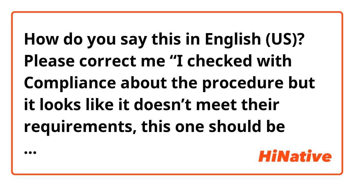 How do you say this in English (US)? Please correct me “I checked with Compliance about the procedure but it looks like it doesn’t meet their requirements, this one should be done under the Compliance head(or equivalent committee) but no Legal head. Would you please deal with this?”