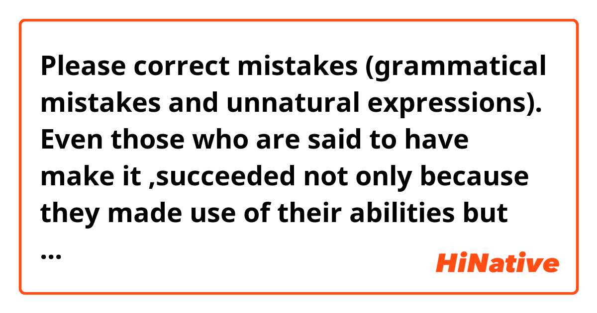 Please correct mistakes (grammatical mistakes and unnatural expressions).

Even those who are said to have make it ,succeeded not only because they made use of  their abilities but also because they were supported by happening to see an important person or  learning lessons through failures.