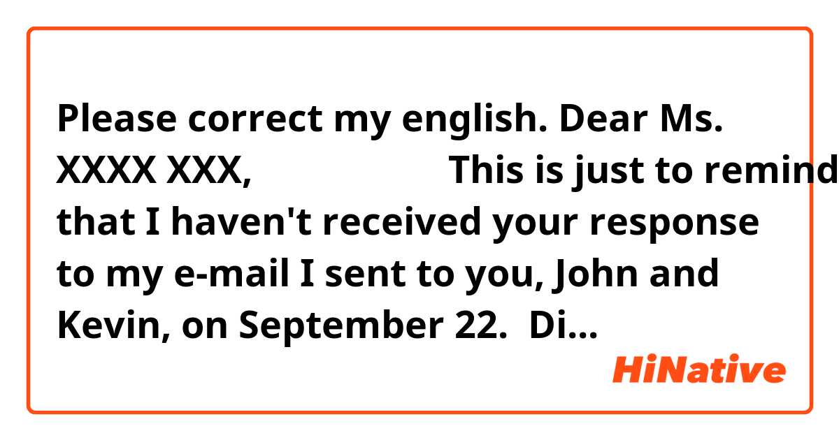 Please correct my english.

Dear Ms. XXXX XXX,                   

 This is just to remind you that I haven't received your response to my e-mail I sent to you, John and Kevin, on September 22.  Did you have a chance to see it?  I would appreciate if you could give me your reply by October 3rd. Please let me know what you think about the online celebration meeting schedule I sent the other day.  Sato's speech will be ready soon. I will e-mail you as soon as it gets ready.  I would appreciate if you could give me the speech draft of Ms. Ito and questions for our school in advance. As I am considering  the upcoming online meeting very valuable, I would like to finalize the content of themeeting by October 7th. 

Your earliest response would be very much appreciated. Thank you in advance.                

Best regards,
YYYYY