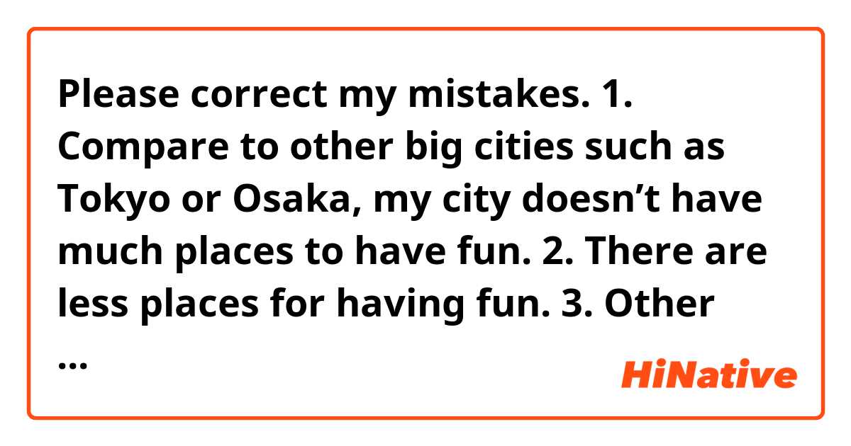 Please correct my mistakes.


1. Compare to other big cities such as Tokyo or Osaka, my city doesn’t have much places to have fun.

2. There are less places for having fun.

3. Other than English, are you studying other languages?

4. If you don’t practice or maintain your language skills, the level goes down.