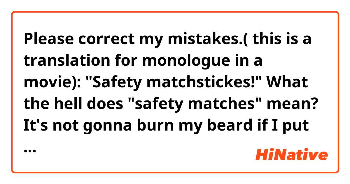 Please correct my mistakes.( this is a translation for monologue in a movie): 

"Safety matchstickes!"  What the hell does "safety matches" mean?
It's not gonna burn my beard if I put a lighted one under it(= my beard)?Or if I turn a furnace on with this and put a man into it, won't he be cooked?!"
 